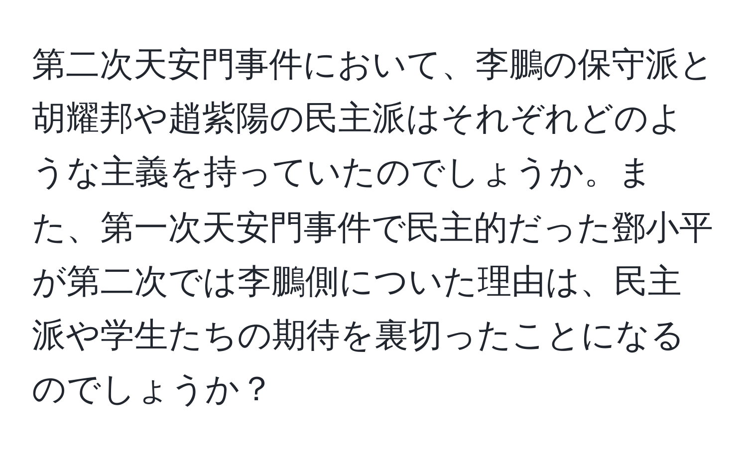 第二次天安門事件において、李鵬の保守派と胡耀邦や趙紫陽の民主派はそれぞれどのような主義を持っていたのでしょうか。また、第一次天安門事件で民主的だった鄧小平が第二次では李鵬側についた理由は、民主派や学生たちの期待を裏切ったことになるのでしょうか？