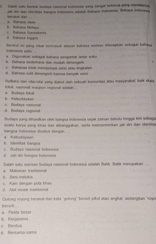 Salah satu bentuk budaya nasional Indonesia yang sangat terkenal yang membentuk
jati diri dan identitas bangsa Indonesia adalah Bahasa Indonesia. Bahasa Indonesi
berasal dari ....
a Bahasa Jawa
b. Bahasa Melayu
c. Bahasa Sansekerta
d. Bahasa Inggris
Berikut ini yang tidak termasuk alasan bahasa melayu ditetapkan sebagai bahasa
Indonesia yaitu ....
a. Digunakan sebagai bahasa pengantar antar suku
b. Bahasa sederhana dan mudah dimengerti
c. Bahasaa tidak mempunyai versi atau tingkatan
d. Bahasa sulit dimengerti karena banyak versi
Refleksi dari nilai-nilai yang dianut oleh sebuah komunitas atau masyarakat, baik skala
lokal, nasional maupun regional adalah....
a. Budaya lokal
b. Kebudayaan
c. Budaya nasional
d. Budaya regional
Budaya yang dihasilkan oleh bangsa Indonesia sejak zaman dahulu hingga kini sebaga
suatu karya yang khas dan dibanggakan, serta mencerminkan jati diri dan identitas
bangsa Indonesia disebut dengan ....
a、 Kebudayaan
b. Identitas bangsa
c. Budaya nasional Indonesia
d. Jati diri bangsa Indonesia
Salah satu warisan budaya nasional Indonesia adalah Batik. Batik merupakan ....
a. Makanan tradisional
b. Seni melukis
c. Kain dengan pola khas
d. Alat musik tradisional
Gotong royong berasal dari kata “gotong” berarti pikul atau angkat, sedangkan “royo
berarti....
a. Pesta besar
b. Kerjasama
c. Berdua
d. Bersama-sama