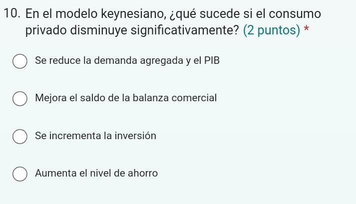 En el modelo keynesiano, ¿qué sucede si el consumo
privado disminuye significativamente? (2 puntos) *
Se reduce la demanda agregada y el PIB
Mejora el saldo de la balanza comercial
Se incrementa la inversión
Aumenta el nivel de ahorro