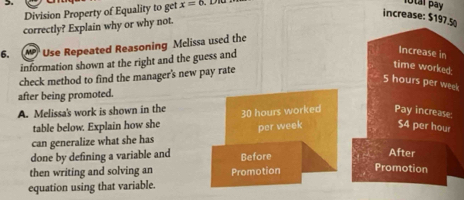 Division Property of Equality to get x=6
lotal pay 
increase: $197.5
correctly? Explain why or why not. 
6. Use Repeated Reasoning Mclissa used the 
information shown at the right and the guess and 
Increase in 
check method to find the manager's new pay rate 
time worked
5 hours per week
after being promoted. 
A. Melissa's work is shown in the 30 hours worked Pay increase: 
table below. Explain how she 
can generalize what she has per week $4 per hou 
done by defining a variable and Before 
After 
then writing and solving an 
equation using that variable. Promotion 
Promotion