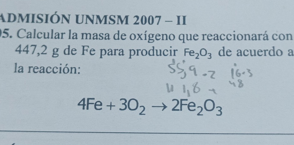 admisión unmsm : 2007-II 
05. Calcular la masa de oxígeno que reaccionará con
447,2 g de Fe para producir Fe_2O_3 de acuerdo a 
la reacción:
4Fe+3O_2to 2Fe_2O_3