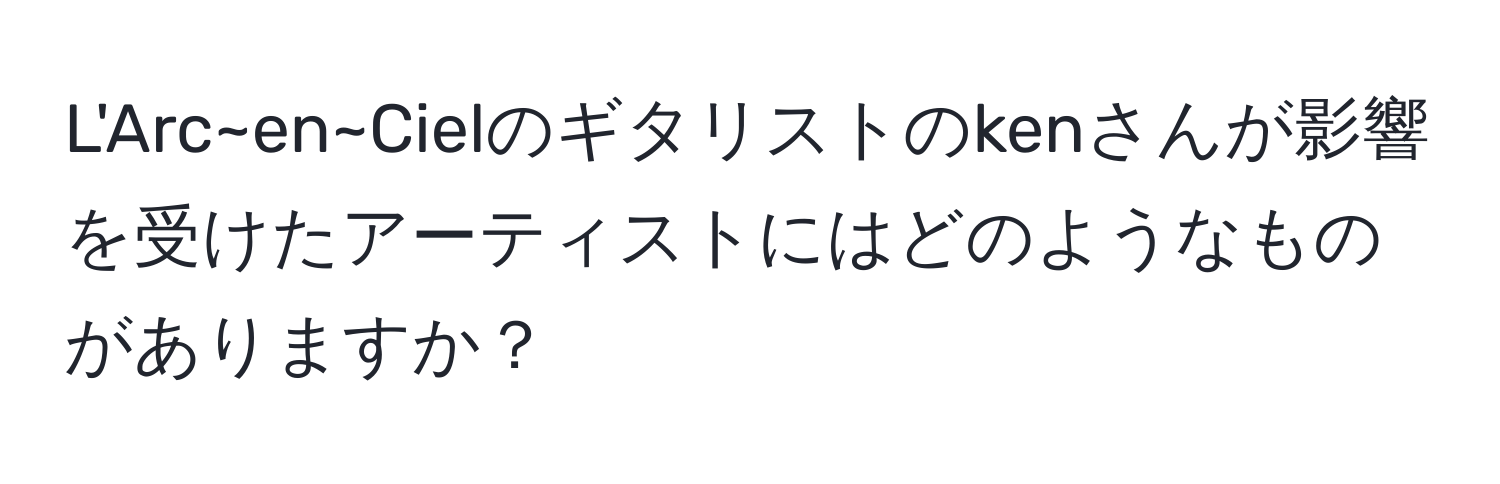 L'Arc~en~Cielのギタリストのkenさんが影響を受けたアーティストにはどのようなものがありますか？