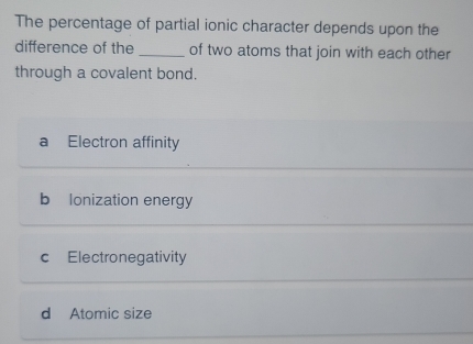 The percentage of partial ionic character depends upon the
difference of the _of two atoms that join with each other
through a covalent bond.
a Electron affinity
b lonization energy
c Electronegativity
d Atomic size