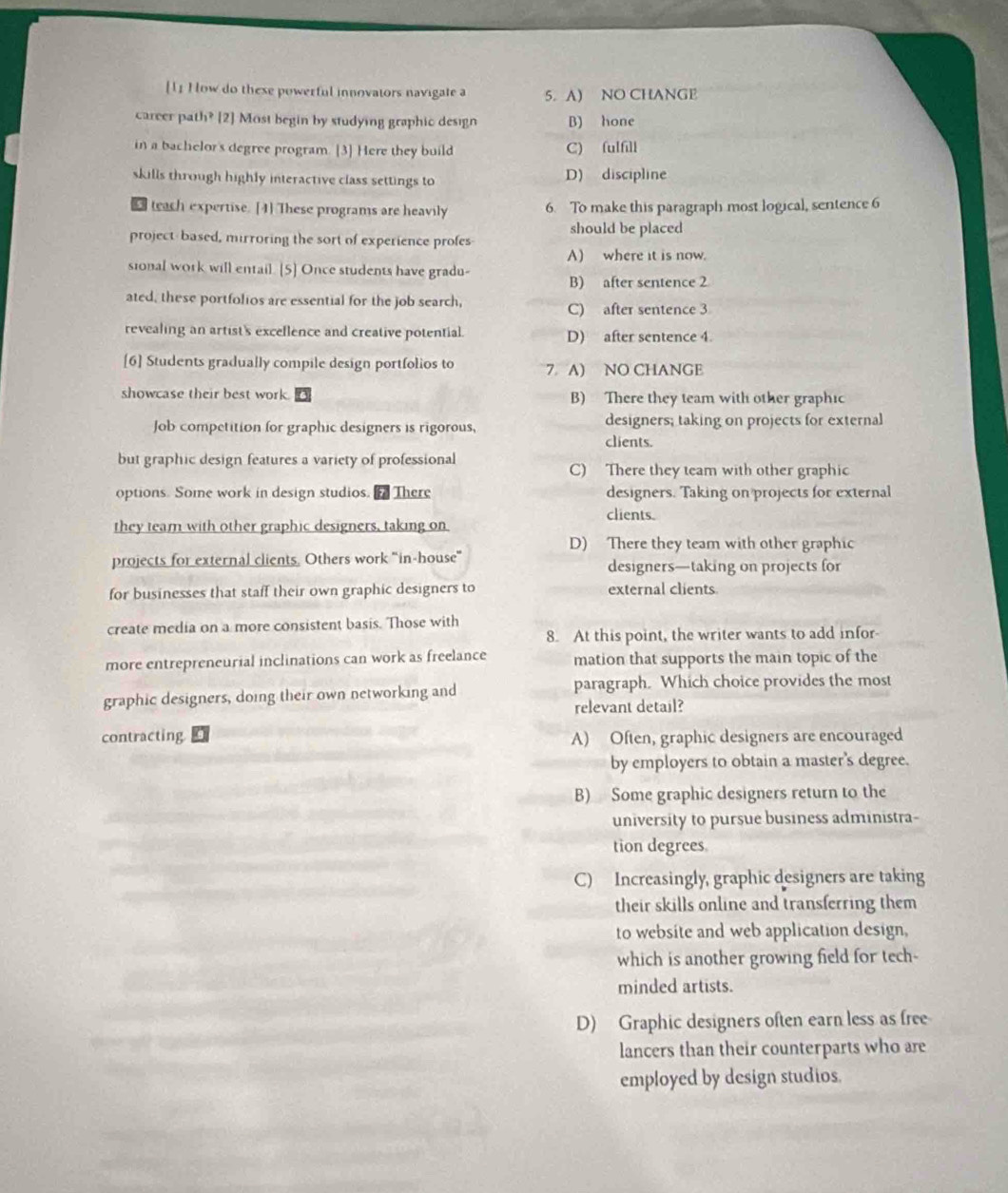 [1] How do these powerful innovators navigate a 5. A) NO CHANGE
career path? [2] Most begin by studying graphic design B) hone
in a bachelor's degree program. [3] Here they build C) fulfill
skills through highly interactive class settings to D) discipline
s teach expertise. [4] These programs are heavily 6. To make this paragraph most logical, sentence 6
project-based, mirroring the sort of experience profes should be placed
A) where it is now.
sional work will entail. [5] Once students have gradu-
B) after sentence 2
ated, these portfolios are essential for the job search,
C) after sentence 3
revealing an artist's exceflence and creative potential. D) after sentence 4.
[6] Students gradually compile design portfolios to 7 A) NO CHANGE
showcase their best work. B) There they team with other graphic
Job competition for graphic designers is rigorous, designers; taking on projects for external
clients.
but graphic design features a variety of professional C) There they team with other graphic
options. Some work in design studios.f There designers. Taking on projects for external
clients.
they team with other graphic designers, taking on
D) There they team with other graphic
projects for external clients. Others work "in-house" designers—taking on projects for
for businesses that staff their own graphic designers to external clients
create media on a more consistent basis. Those with
8. At this point, the writer wants to add infor
more entrepreneurial inclinations can work as freelance mation that supports the main topic of the
graphic designers, doing their own networking and paragraph. Which choice provides the most
relevant detail?
contracting A) Often, graphic designers are encouraged
by employers to obtain a master's degree.
B) Some graphic designers return to the
university to pursue business administra-
tion degrees
C) Increasingly, graphic designers are taking
their skills online and transferring them
to website and web application design,
which is another growing field for tech-
minded artists.
D) Graphic designers often earn less as free
lancers than their counterparts who are
employed by design studios.