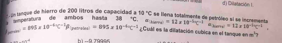 d) Dilatación I.
7.- Un tanque de hierro de 200 litros de capacidad a 10°C se llena totalmente de petróleo si se incrementa
temperatura de ambos hasta 38°C.
alpha _(hierro)=12x10^(-5circ)C^(-1)alpha _(hierro)=12x10^(-5circ)C^(-1),
□ _(perroleo)=895x10^(-6circ)C^(-1)beta _(petroleo)=895x10^(-6circ)C^(-1) ¿Cuál es la dilatación cubica en el tanque en m^3 ?
70* 10^(-4) b) --9.79995