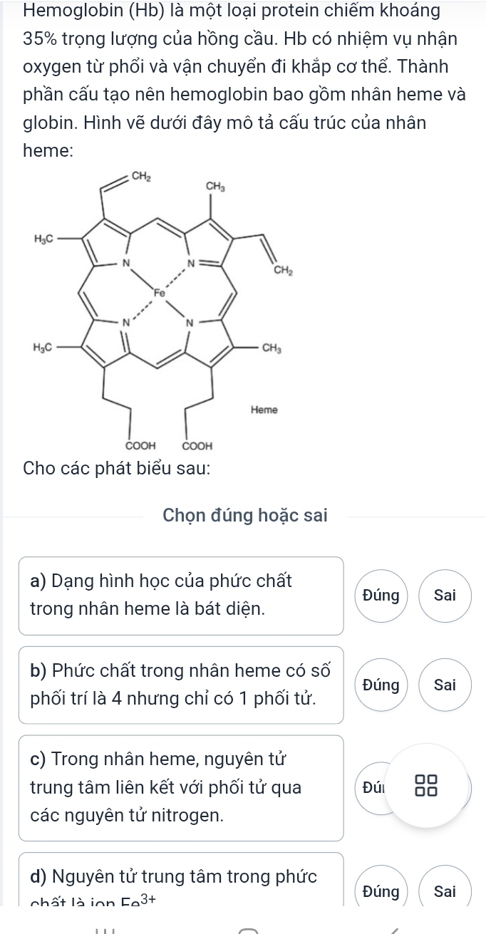 Hemoglobin (Hb) là một loại protein chiếm khoáng
35% trọng lượng của hồng cầu. Hb có nhiệm vụ nhận
oxygen từ phổi và vận chuyển đi khắp cơ thể. Thành
phần cấu tạo nên hemoglobin bao gồm nhân heme và
globin. Hình vẽ dưới đây mô tả cấu trúc của nhân
heme:
Cho các phát biểu sau:
Chọn đúng hoặc sai
a) Dạng hình học của phức chất
Đúng Sai
trong nhân heme là bát diện.
b) Phức chất trong nhân heme có số
phối trí là 4 nhưng chỉ có 1 phối tử. Đúng Sai
c) Trong nhân heme, nguyên tử
trung tâm liên kết với phối tử qua Đúi
các nguyên tử nitrogen.
d) Nguyên tử trung tâm trong phức
Đúng
chất là ion l E_a3+ Sai