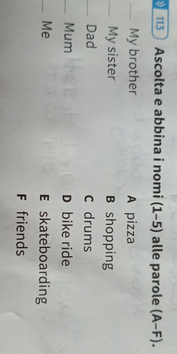 113 Ascolta e abbina i nomi (1-5) alle parole (A-F). 
_My brother A pizza
_My sister B shopping
_Dad C drums
_Mum D bike ride
_Me
E skateboarding
F friends
