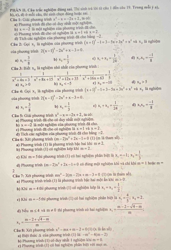 PHẢN II. Câu trắc nghiệm đúng sai. Thí sinh trả lời từ câu 1 đến câu 19. Trong mỗi ý a),
b), c), d) ở mỗi câu, thí sinh chọn đúng hoặc sai.
Câu 1: Giải phương trình x^2-x=-2x+2 , ta có:
a) Phương trình đã cho có duy nhất một nghiệm.
b) x=-2 là một nghiệm của phương trình đã cho.
c) Phương trình đã cho có nghiệm là x=1 và x=2.
d) Tích các nghiệm của phương trình đã cho bằng −2.
Câu 2: Gọi xị là nghiệm của phương trình (x+1)^3-1=3-5x+3x^2+x^3 và x_2 là nghiệm
của phương trình 2(x-1)^2-2x^2+x-3=0
a) x_1= 3/8  b) x_2= 1/3  c) x_1+x_2= 1/24  d) x_1.x_2= (-1)/8 
Câu 3: Biết x_0 là nghiệm nhỏ nhất của phương trình :
 1/x^2+4x+3 + 1/x^2+8x+15 + 1/x^2+12x+35 + 1/x^2+16x+63 = 1/5  d) x_0>5
a) x_o>0 b) x_0 c) x_0=-10
Câu 4: Gọi x_1 là nghiệm của phương trình (x+1)^3-1=3-5x+3x^2+x^3 và x_2 là nghiệm
của phương trình 2(x-1)^2-2x^2+x-3=0.
a) x_1= 3/8  b) x_2= 1/3  c) x_1+x_2= 1/24  d) x_1x_2= (-1)/8 
Câu 5: Giải phương trình x^2-x=-2x+2 , ta có:
a) Phương trình đã cho có duy nhất một nghiệm.
b) x=-2 là một nghiệm của phương trình đã cho.
c) Phương trình đã cho có nghiệm là x=1 và x=2.
d) Tích các nghiệm của phương trình đã cho bằng −2.
Câu 6: Xét phương trình (m-2)x^2+2x-1=0 (1) (m là tham số).
a) Phương trình (1) là phương trình bậc hai khi m!= 2.
b) Phương trình (1) có nghiệm kép khi m=2.
c) Khi m=5 thì phương trình (1) có hai nghiệm phân biệt là x_1=-1;x_2= 1/3 .
d) Phương trình (m-2)x^2+2x-1=0 có đúng một nghiệm khì và chỉ khi m=1 hoặc m=
2
Câu 7:X6 t phương trình mx^2-2(m-2)x+m-3=0 (1) (m là tham số).
a) Phương trình trình (1) là phương trình bậc hai một ần khi m>0.
b) Khi m=4 thì phương trình (1) có nghiệm kép là x_1=x_2= 1/2 
c) Khi m=-5thi phương trình (1) có hai nghiệm phân biệt là x_1= 4/5 ;x_2=2.
d) Nếu m≤ 4 và m!= 0 thì phương trình có hai nghiệm x_1= (m-2-sqrt(4-m))/m ;
x_2= (m-2+sqrt(4-m))/m .
Câu 8: Xét phương trình x^2-mx+m-2=0(1) (x là ần số)
a) Biệt thức Δ của phương trình (1) là: -m^2-4(m-2)
b) Phương trình (1) có duy nhất 1 nghiệm khi m=0.
c) Phương trình (1) có hai nghiệm phân biệt với mọi m.