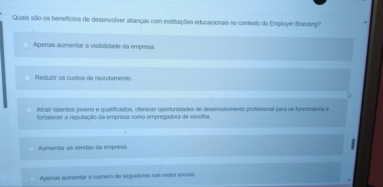 Quais são os benefícios de desenvolver alianças com instituições educacionais no contexto do Employer Branding?
Apenas aumentar a visibilidade da empresa.
Reduzir os custos de recrutamento.
Atrair talentos jovens e qualificados, oferecer oportunidades de desenvolvimento profissional para os funcionários e
fortalecer a reputação da empresa como empregadora de escolha.
Aumentar as vendas da empresa.
Apenas aumentar o número de seguidores nas redes sociais.