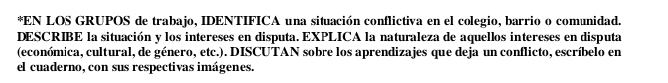 EN LOS GRUPOS de trabajo, IDENTIFICA una situación conflictiva en el colegio, barrio o comunidad. 
DESCRIBE la situación y los intereses en disputa. EXPLICA la naturaleza de aquellos intereses en disputa 
(económica, cultural, de género, etc.). DISCUTAN sobre los aprendizajes que deja un conflicto, escríbelo en 
el cuaderno, con sus respectivas imágenes.