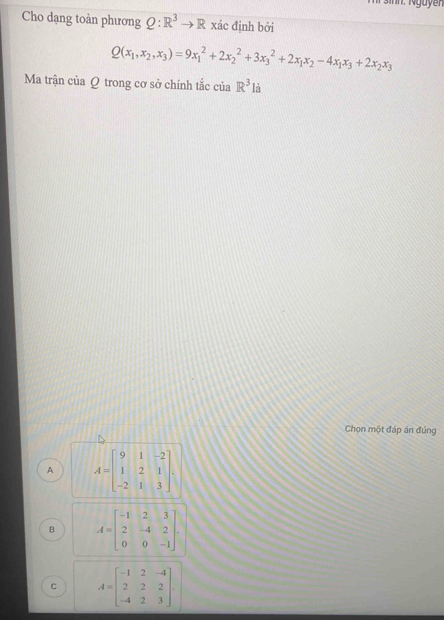 hr nn: Nguyễn
Cho dạng toàn phương Q:R^3to R xác định bởi
Q(x_1,x_2,x_3)=9x_1^(2+2x_2^2+3x_3^2+2x_1)x_2-4x_1x_3+2x_2x_3
Ma trận của Q trong cơ sở chính tắc của R^3la
Chọn một đáp án đúng
A A=beginbmatrix 9&1&-2 1&2&1 -2&1&3endbmatrix.
B A=beginbmatrix -1&2&3 2&-4&2 0&0&-1endbmatrix.
C A=beginbmatrix -1&2&-4 2&2&2 -4&2&3endbmatrix.