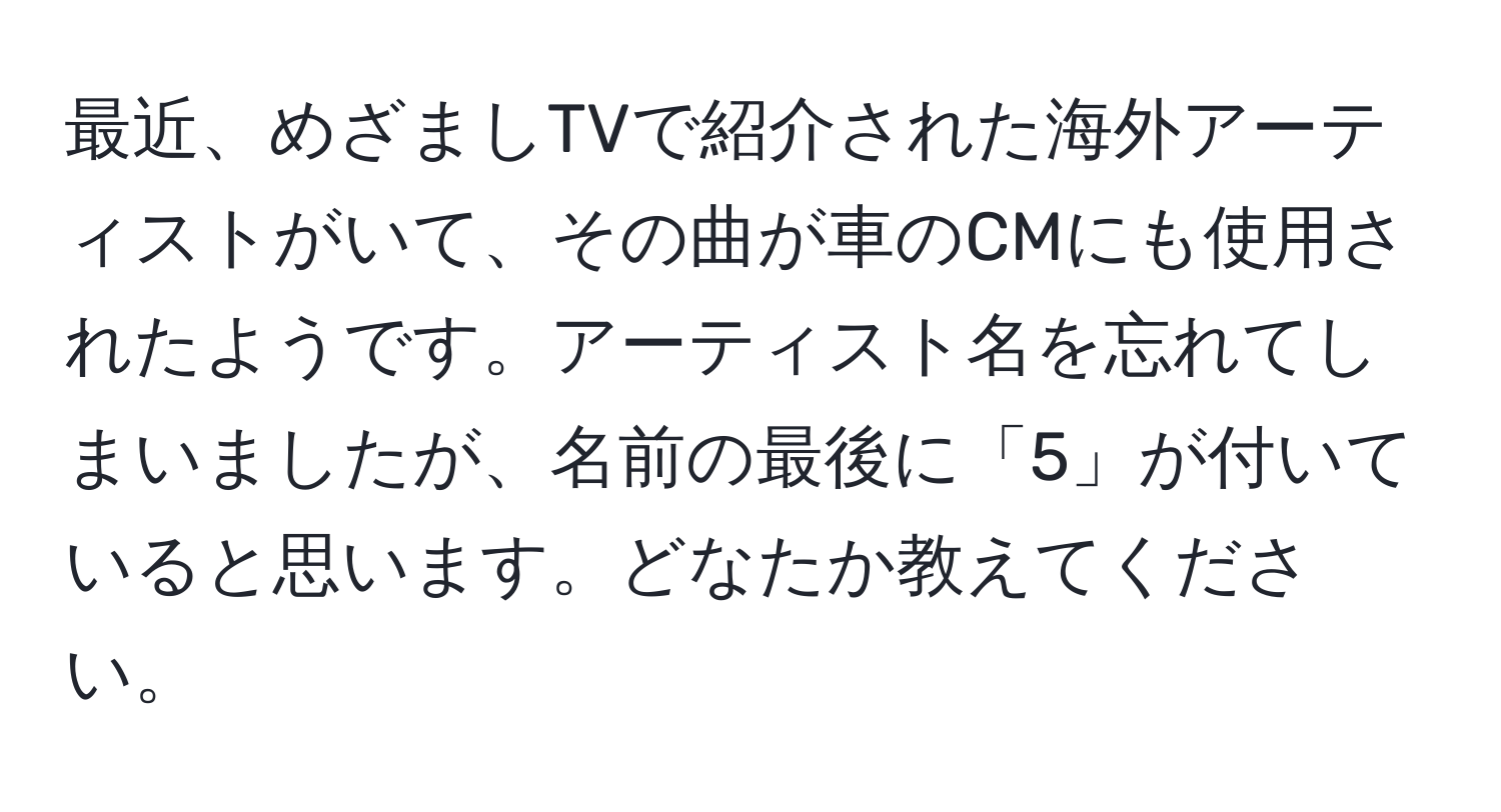 最近、めざましTVで紹介された海外アーティストがいて、その曲が車のCMにも使用されたようです。アーティスト名を忘れてしまいましたが、名前の最後に「5」が付いていると思います。どなたか教えてください。