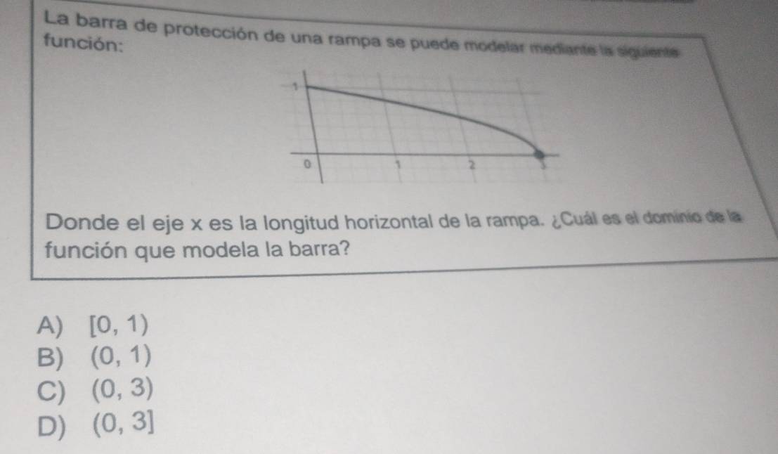 La barra de protección de una rampa se puede modelar mediante la siguiente
función:
Donde el eje x es la longitud horizontal de la rampa. ¿Cuál es el dominio de la
función que modela la barra?
A) [0,1)
B) (0,1)
C) (0,3)
D) (0,3]