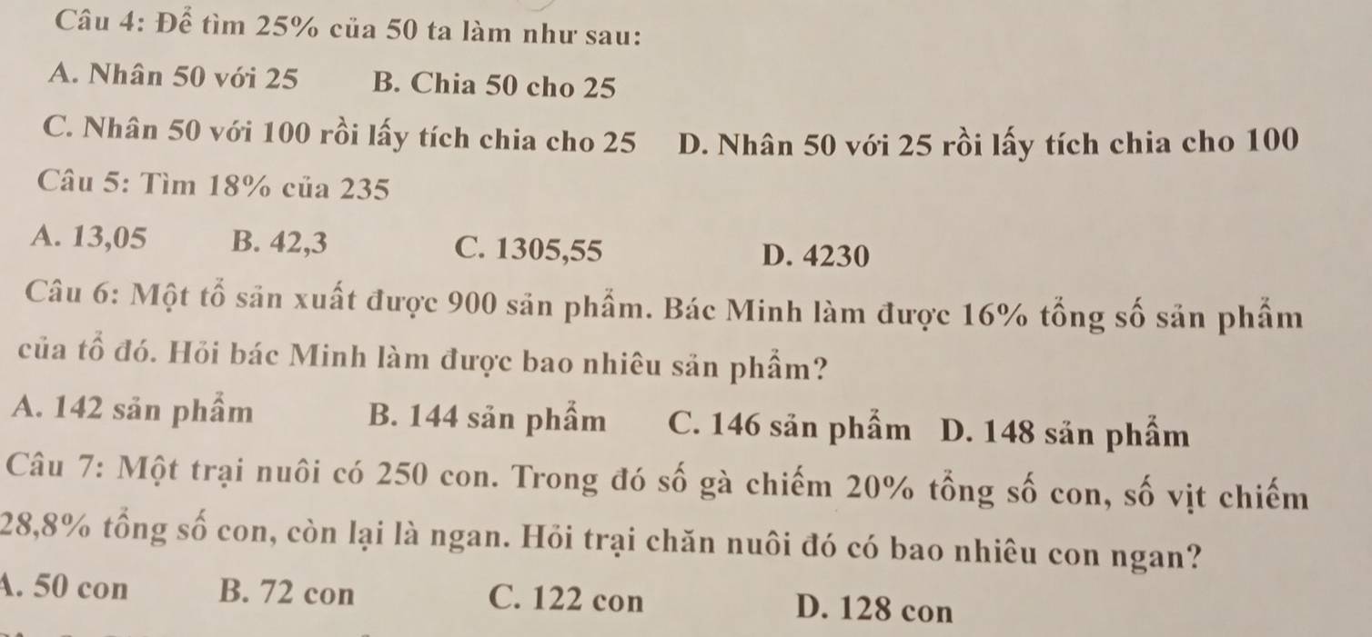 Để tìm 25% của 50 ta làm như sau:
A. Nhân 50 với 25 B. Chia 50 cho 25
C. Nhân 50 với 100 rồi lấy tích chia cho 25 D. Nhân 50 với 25 rồi lấy tích chia cho 100
Câu 5: Tìm 18% của 235
A. 13,05 B. 42,3 C. 1305,55
D. 4230
Câu 6: Một tổ săn xuất được 900 sản phẩm. Bác Minh làm được 16% tổng số sản phẩm
của tổ đó. Hỏi bác Minh làm được bao nhiêu sản phẩm?
A. 142 sản phẩm B. 144 sản phẩm C. 146 sản phẩm D. 148 sản phẩm
Câu 7: Một trại nuôi có 250 con. Trong đó số gà chiếm 20% tổng số con, số vịt chiếm
28,8% tổng số con, còn lại là ngan. Hỏi trại chăn nuôi đó có bao nhiêu con ngan?
A. 50 con B. 72 con C. 122 con D. 128 con