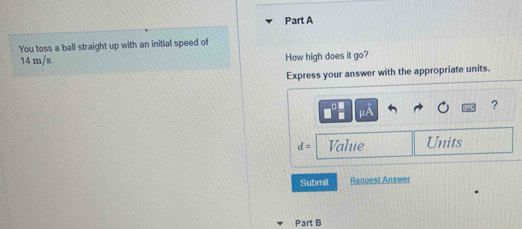 You toss a ball straight up with an initial speed of
14 m/s. How high does it go? 
Express your answer with the appropriate units. 
?
d= Value Units 
Submit Request Answer 
Part B