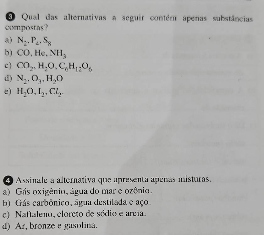 Qual das alternativas a seguir contém apenas substâncias
compostas?
a) N_2, P_4, S_8
b) CO, He, NH_3
c) CO_2, H_2O, C_6 H_12O_6
d) N_2, O_3, H_2O
e) H_2O, I_2, Cl_2. 
4Assinale a alternativa que apresenta apenas misturas.
a) Gás oxigênio, água do mar e ozônio.
b) Gás carbônico, água destilada e aço.
c) Naftaleno, cloreto de sódio e areia.
d) Ar, bronze e gasolina.