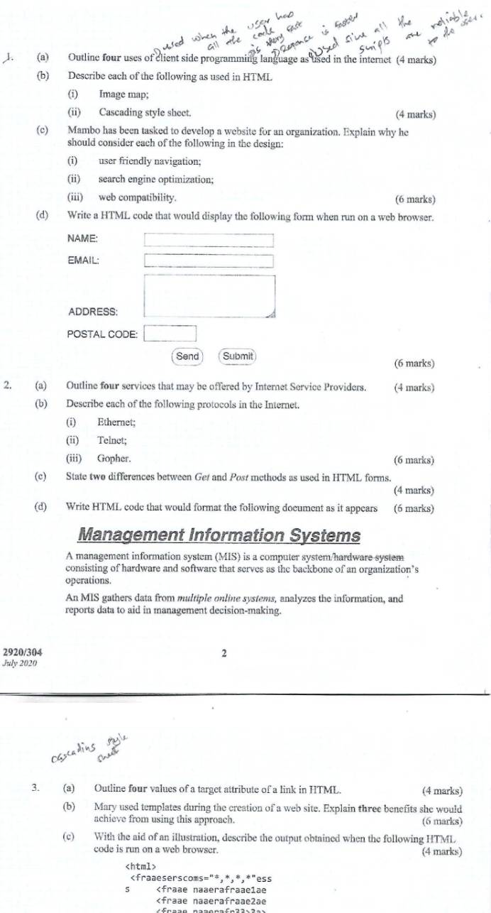 Outline four uses of client side programming language as used in the internet (4 marks) 
(b) Describe each of the following as used in HTML 
(i) Image map; 
(ii) Cascading style sheet. (4 marks) 
(c) Mambo has been tasked to develop a website for an organization. Explain why he 
should consider each of the following in the design: 
(i) user friendly navigation; 
(ii) search engine optimization; 
(iii) web compatibility. (6 marks) 
(d) Write a HTML code that would display the following form when run on a web browser. 
NAME: (-3,4)
EMAIL: _  
□  
ADDRESS: 
POSTAL CODE: □ 
Send Submit (6 marks) 
2. (a) Outline four services that may be offered by Internet Service Providers. (4 marks) 
(b) Describe each of the following protocols in the Internet. 
(i) Ethernet; 
(ii) Telnet; 
(iii) Gopher. (6 marks) 
(c) State two differences between Ge and Post methods as used in HTML forms. 
(4 marks) 
(d) Write HTML code that would format the following document as it appears (6 marks) 
Management Information Systems 
A management information system (MIS) is a computer system/hardware system 
consisting of hardware and software that serves as the backbone of an organization’s 
operations. 
An MIS gathers data from multiple online systems, analyzes the information, and 
reports data to aid in management decision-making. 
2920/304 2 
July 2020 
3. (a) Outline four values of a target attribute of a link in HTML. (4 marks) 
(b) Mary used templates during the creation of a web site. Explain three benefits she would 
achieve from using this approach. (6 marks) 
(c) With the aid of an illustration, describe the output obtained when the following HTML 
code is run on a web browser. (4 marks)