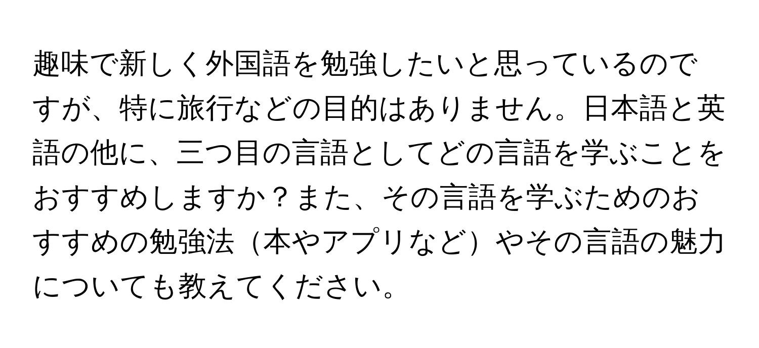 趣味で新しく外国語を勉強したいと思っているのですが、特に旅行などの目的はありません。日本語と英語の他に、三つ目の言語としてどの言語を学ぶことをおすすめしますか？また、その言語を学ぶためのおすすめの勉強法本やアプリなどやその言語の魅力についても教えてください。