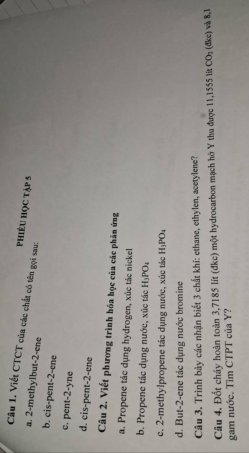 Viết CTCT của các chất có tên gọi sau:
phIÉU HỌC tập 5
a. 2 -methylbut -2 -ene
b. cis-pent -2 -ene
c. pent- 2 -yne
d. cis-pent- 2 -ene
Câu 2. Viết phương trình hóa học của các phản ứng
a. Propene tác dụng hydrogen, xúc tác nickel
b. Propene tác dụng nước, xúc tác H_3PO_4
c. 2 -methylpropene tác dụng nước, xúc tác H_3PO_4
d. But -2 -ene tác dụng nước bromine
Câu 3. Trình bày các nhận biết 3 chất khí: ethane, ethylen, acetylene?
Câu 4. Đốt cháy hoàn toàn 3,7185 lít (đkc) một hydrocarbon mạch hở Y thu được 11,1555 lít CO_2 (đkc) và 8,1
gam nước. Tìm CTPT của Y?