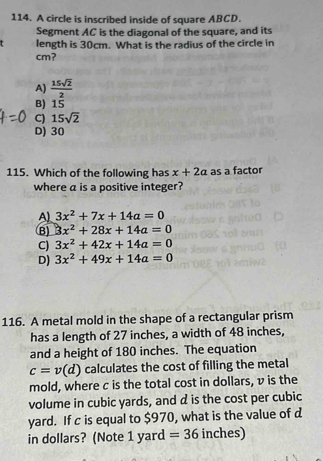 A circle is inscribed inside of square ABCD.
Segment AC is the diagonal of the square, and its
t length is 30cm. What is the radius of the circle in
cm?
A)  15sqrt(2)/2 
B) 15
C) 15sqrt(2)
D) 30
115. Which of the following has x+2a as a factor
where a is a positive integer?
A 3x^2+7x+14a=0
B) 3x^2+28x+14a=0
C) 3x^2+42x+14a=0
D) 3x^2+49x+14a=0
116. A metal mold in the shape of a rectangular prism
has a length of 27 inches, a width of 48 inches,
and a height of 180 inches. The equation
c=v(d) calculates the cost of filling the metal
mold, where c is the total cost in dollars, v is the
volume in cubic yards, and d is the cost per cubic
yard. If c is equal to $970, what is the value of d
in dollars? (Note 1 yard =36 inches)