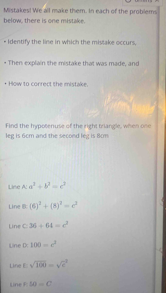 Mistakes! We all make them. In each of the problems
below, there is one mistake.
Identify the line in which the mistake occurs,
• Then explain the mistake that was made, and
How to correct the mistake.
Find the hypotenuse of the right triangle, when one
leg is 6cm and the second leg is 8cm
Line A: a^2+b^2=c^2
Line B: (6)^2+(8)^2=c^2
Line C: 36+64=c^2
Line D: 100=c^2
Line E: sqrt(100)=sqrt c^2
Line F;50=C