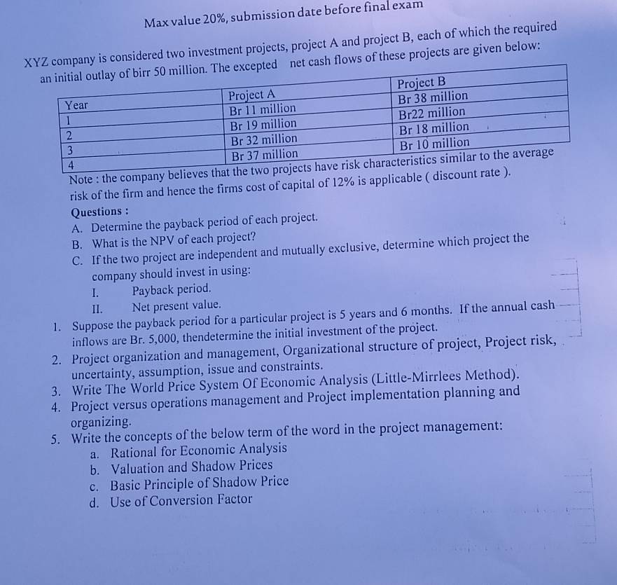 Max value 20%, submission date before final exam
ompany is considered two investment projects, project A and project B, each of which the required
h flows of these projects are given below:
Note : the company believes that t
risk of the firm and hence the firms cost of capital of 12% is applicable ( discount rate
Questions :
A. Determine the payback period of each project.
B. What is the NPV of each project?
C. If the two project are independent and mutually exclusive, determine which project the
company should invest in using:
I. Payback period.
II. Net present value.
1. Suppose the payback period for a particular project is 5 years and 6 months. If the annual cash
inflows are Br. 5,000, thendetermine the initial investment of the project.
2. Project organization and management, Organizational structure of project, Project risk,
uncertainty, assumption, issue and constraints.
3. Write The World Price System Of Economic Analysis (Little-Mirrlees Method).
4. Project versus operations management and Project implementation planning and
organizing.
5. Write the concepts of the below term of the word in the project management:
a. Rational for Economic Analysis
b. Valuation and Shadow Prices
c. Basic Principle of Shadow Price
d. Use of Conversion Factor