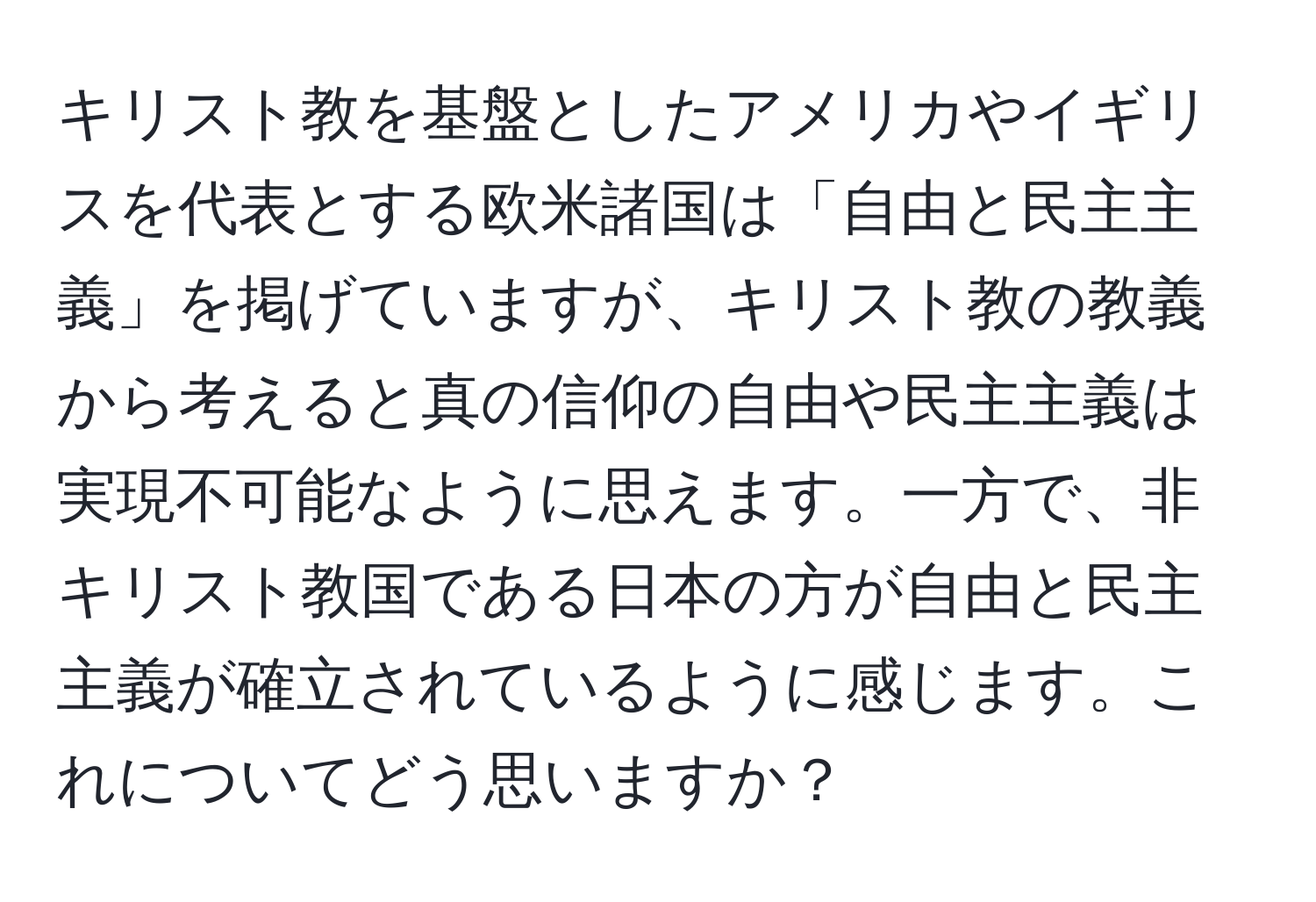 キリスト教を基盤としたアメリカやイギリスを代表とする欧米諸国は「自由と民主主義」を掲げていますが、キリスト教の教義から考えると真の信仰の自由や民主主義は実現不可能なように思えます。一方で、非キリスト教国である日本の方が自由と民主主義が確立されているように感じます。これについてどう思いますか？