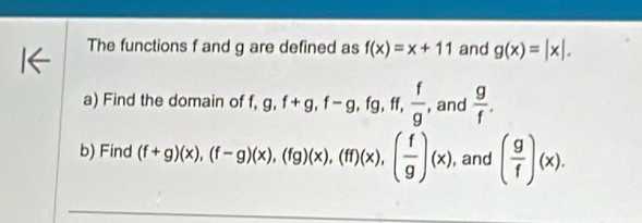 The functions f and g are defined as f(x)=x+11 and g(x)=|x|. 
a) Find the domain of f, g, f+g, f-g, fg, ff,  f/g  , and  g/f . 
b) Find (f+g)(x), beginpmatrix f-gendpmatrix beginpmatrix xendpmatrix , (fg)(x), (ff)beginpmatrix xendpmatrix , beginpmatrix  f/g endpmatrix beginpmatrix xendpmatrix , and ( g/f )(x).