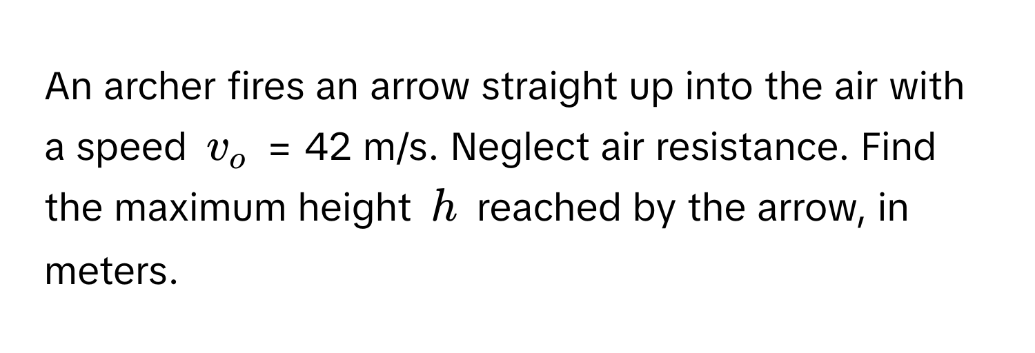 An archer fires an arrow straight up into the air with a speed $v_o$ = 42 m/s. Neglect air resistance. Find the maximum height $h$ reached by the arrow, in meters.