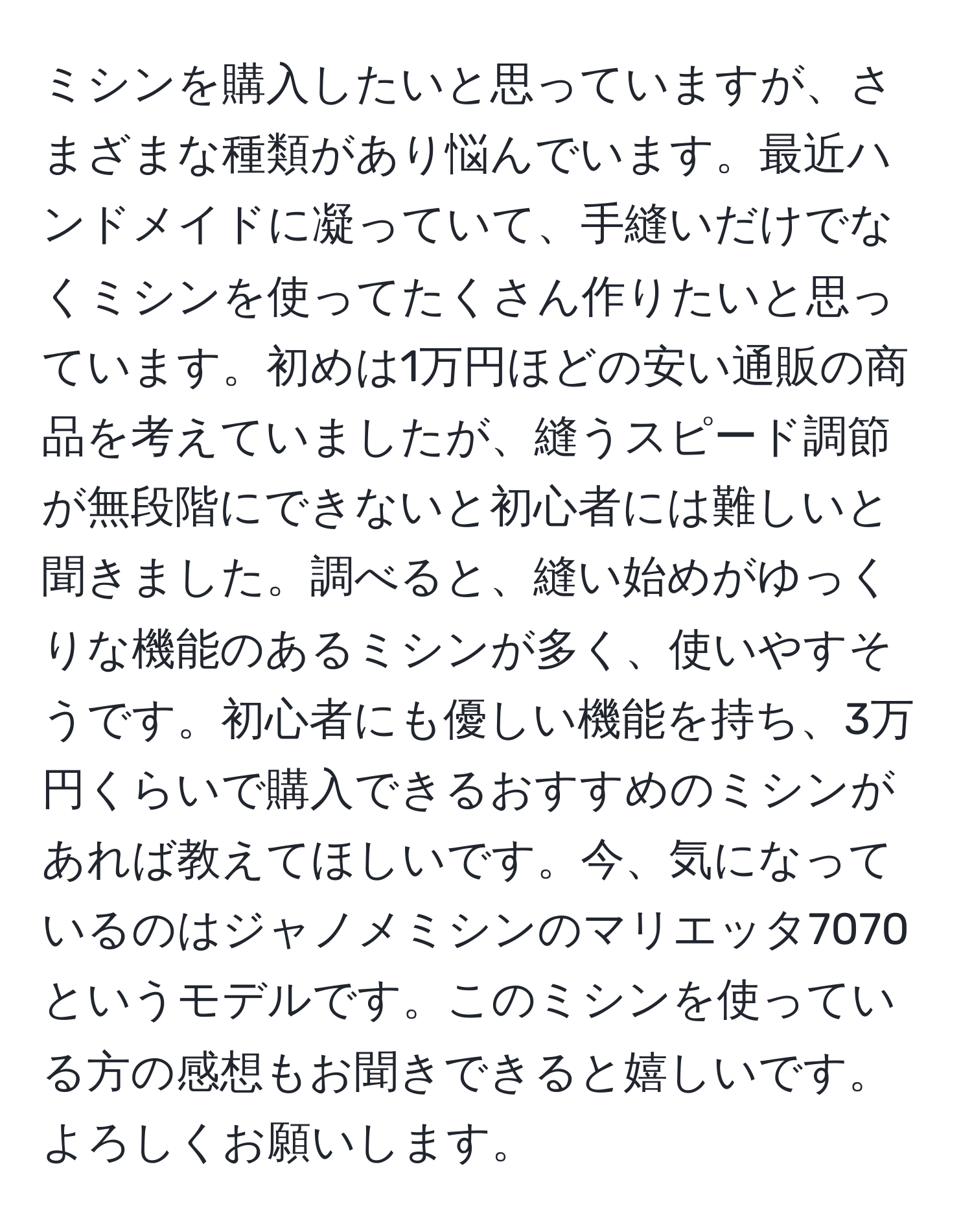 ミシンを購入したいと思っていますが、さまざまな種類があり悩んでいます。最近ハンドメイドに凝っていて、手縫いだけでなくミシンを使ってたくさん作りたいと思っています。初めは1万円ほどの安い通販の商品を考えていましたが、縫うスピード調節が無段階にできないと初心者には難しいと聞きました。調べると、縫い始めがゆっくりな機能のあるミシンが多く、使いやすそうです。初心者にも優しい機能を持ち、3万円くらいで購入できるおすすめのミシンがあれば教えてほしいです。今、気になっているのはジャノメミシンのマリエッタ7070というモデルです。このミシンを使っている方の感想もお聞きできると嬉しいです。よろしくお願いします。