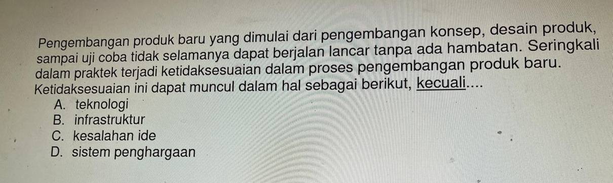 Pengembangan produk baru yang dimulai dari pengembangan konsep, desain produk,
sampai uji coba tidak selamanya dapat berjalan lancar tanpa ada hambatan. Seringkali
dalam praktek terjadi ketidaksesuaian dalam proses pengembangan produk baru.
Ketidaksesuaian ini dapat muncul dalam hal sebagai berikut, kecuali....
A. teknologi
B. infrastruktur
C. kesalahan ide
D. sistem penghargaan