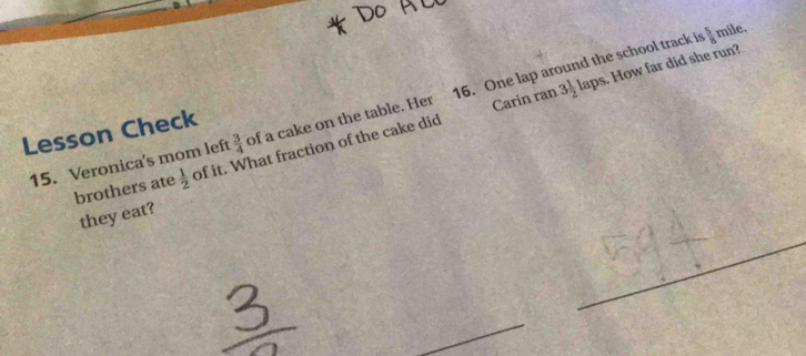 Carin ran 3 1/2  laps. How far did she run? 
15. Veronica's mom left  3/4  of a cake on the table. Her 16. One lap around the school track i
 5/8  mile. 
Lesson Check 
brothers ate  1/2  of it. What fraction of the cake did 
they eat?