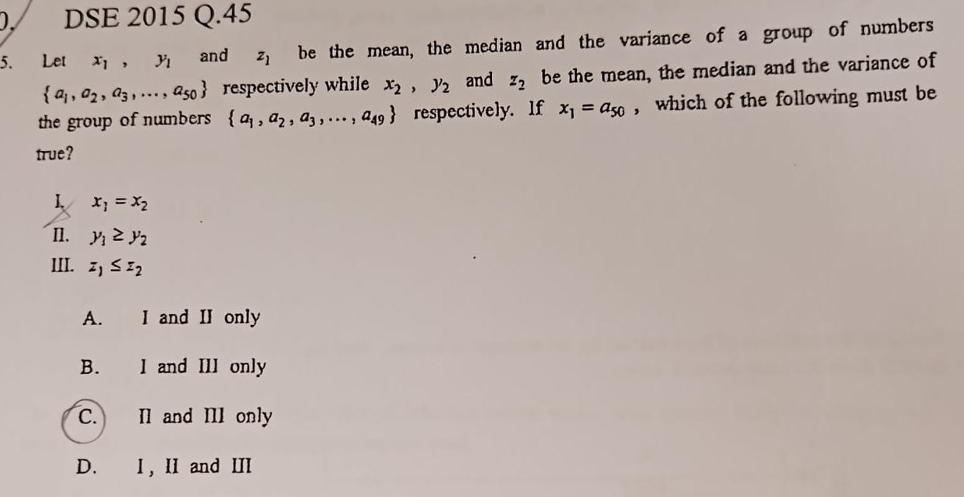 DSE 2015 Q.45
5、 Let x_1, y_1 and z_1 be the mean, the median and the variance of a group of numbers
 a_1,a_2,a_3,...,a_50 respectively while x_2, y_2 and z_2 be the mean, the median and the variance of
the group of numbers  a_1,a_2,a_3,...,a_49 respectively. If x_1=a_50 , which of the following must be
true?
1 x_1=x_2
n. y_1≥ y_2
III. z_1≤ z_2
A. I and II only
B. I and III only
C. Il and III only
D. I, II and II