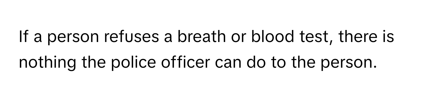 If a person refuses a breath or blood test, there is nothing the police officer can do to the person.