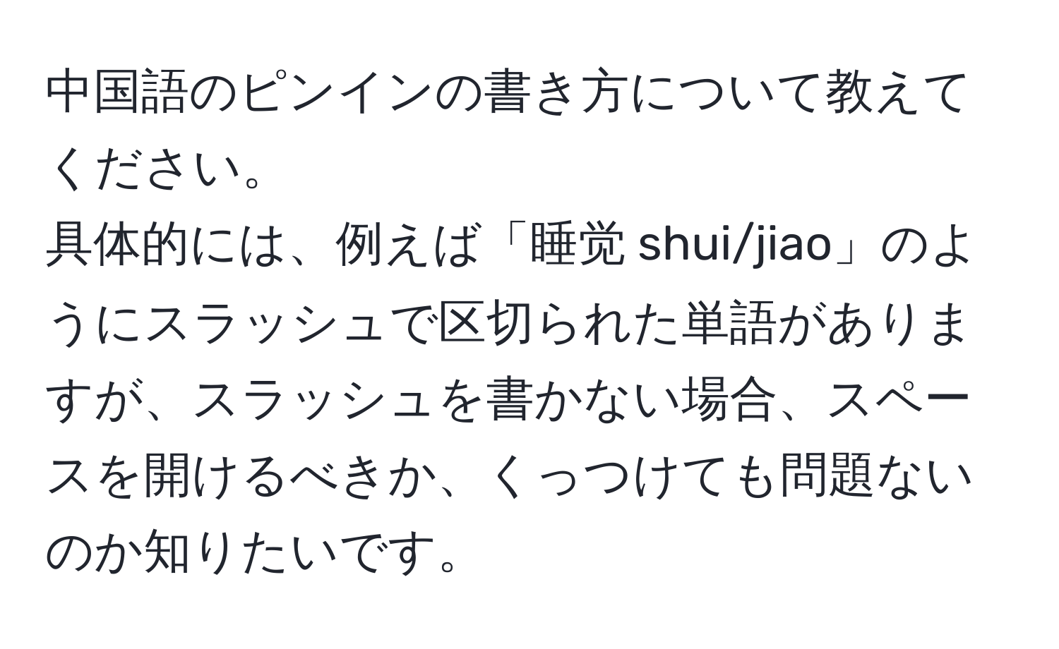 中国語のピンインの書き方について教えてください。  
具体的には、例えば「睡觉 shui/jiao」のようにスラッシュで区切られた単語がありますが、スラッシュを書かない場合、スペースを開けるべきか、くっつけても問題ないのか知りたいです。