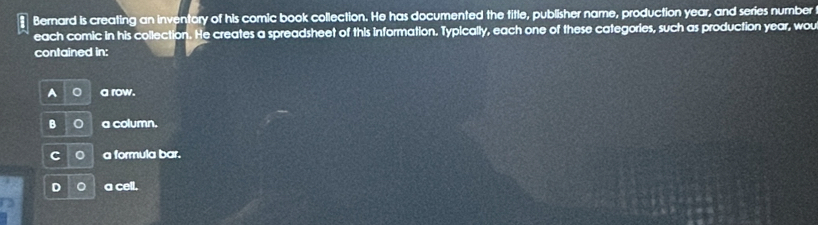 Bernard is creating an inventory of his comic book collection. He has documented the title, publisher name, production year, and series number
each comic in his collection. He creates a spreadsheet of this information. Typically, each one of these categories, such as production year, wou
contained in:
A a row.
B C a column.
C a formula bar.
D 。 a cell.