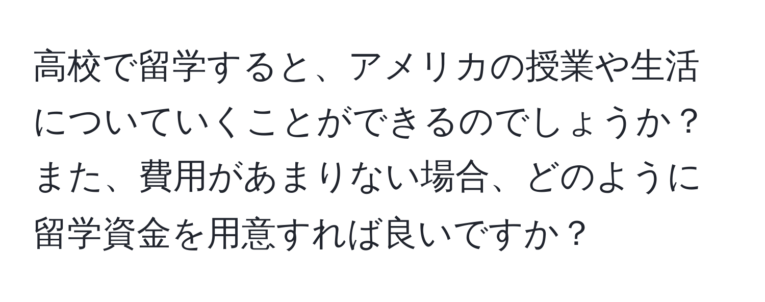 高校で留学すると、アメリカの授業や生活についていくことができるのでしょうか？また、費用があまりない場合、どのように留学資金を用意すれば良いですか？