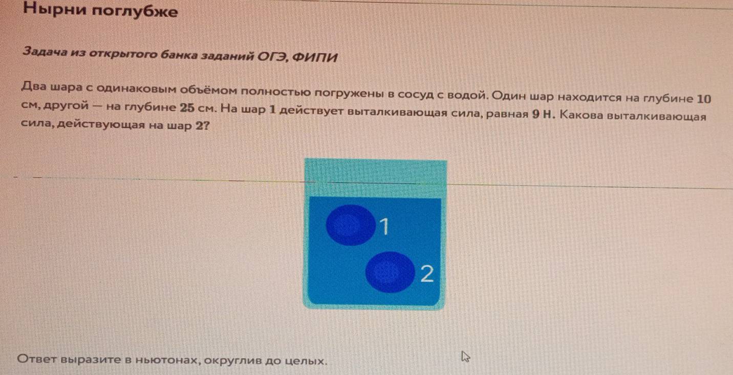 Нырни πоглубже 
Задача из отκрытого банка заданий ОΓэ, ΦИПИ 
Два шара с одинаковым обьемом πолностьо погружены в сосуд с водойδ Один шар находится на глубине 10
см, другой - на глубине 25 см. На шар 1 действует выталкиваюшая сила, равная 9 Н. Какова выталкиваюшая 
сила, действуюшая на шар 2? 
1 
2 
Ответ выразите в ныюотонах, округлив до цельх.