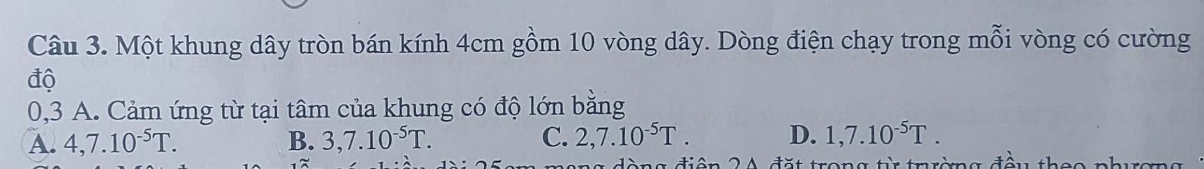 Một khung dây tròn bán kính 4cm gồm 10 vòng dây. Dòng điện chạy trong mỗi vòng có cường
độ
0,3 A. Cảm ứng từ tại tâm của khung có độ lớn bằng
A. 4,7.10^(-5)T. B. 3,7.10^(-5)T. C. 2,7.10^(-5)T. D. 1,7.10^(-5)T.