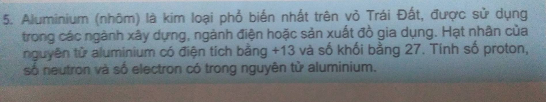 Aluminium (nhôm) là kim loại phổ biến nhất trên vỏ Trái Đất, được sử dụng 
trong các ngành xây dựng, ngành điện hoặc sản xuất đồ gia dụng. Hạt nhân của 
nguyên tử aluminium có điện tích bằng +13 và số khối bằng 27. Tính số proton, 
số neutron và số electron có trong nguyên tử aluminium.