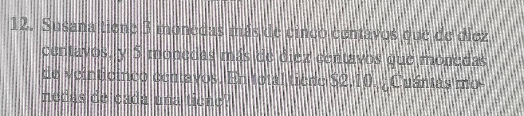 Susana tiene 3 monedas más de cinco centavos que de diez 
centavos, y 5 monedas más de diez centavos que monedas 
de veinticinco centavos. En total tiene $2.10. ¿Cuántas mo- 
nedas de cada una tiene?
