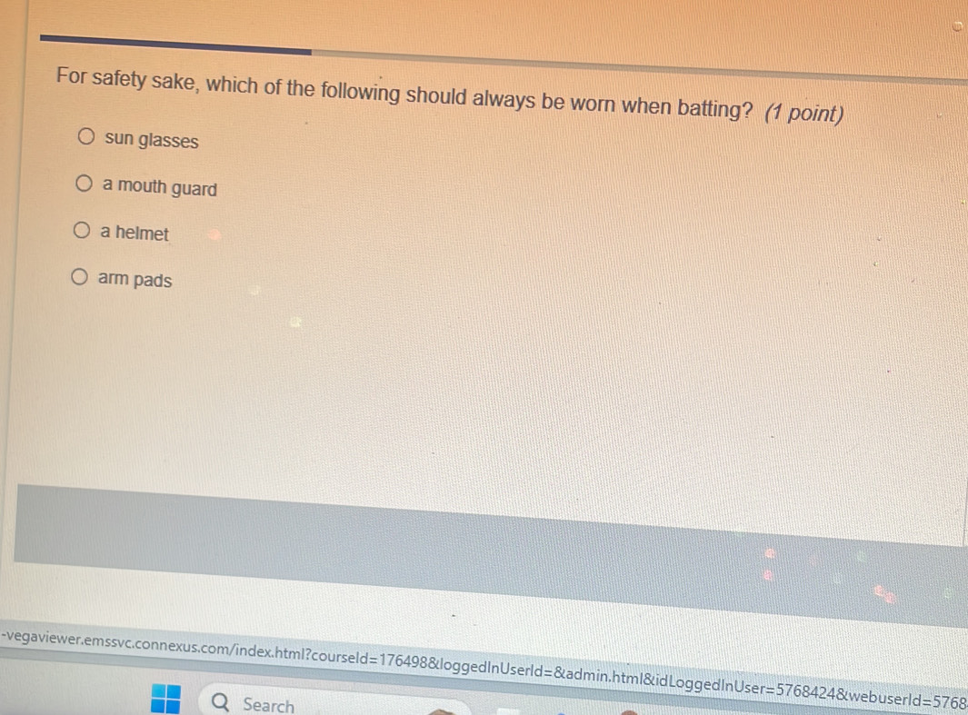 For safety sake, which of the following should always be worn when batting? (1 point)
sun glasses
a mouth guard
a helmet
arm pads
-vegaviewer.emssvc.connexus.com/index.html?courseld=1764 10° B&loggedInUserld=&admin.htm l&idLogged In User =5768424 &webuserld l=5768
Search