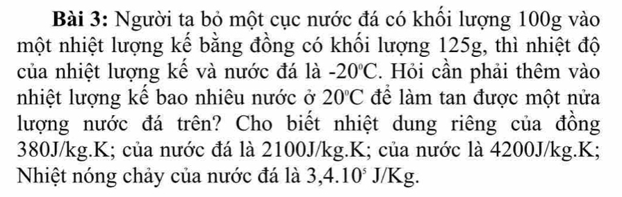 Người ta bỏ một cục nước đá có khối lượng 100g vào 
một nhiệt lượng kế bằng đồng có khối lượng 125g, thì nhiệt độ 
của nhiệt lượng kế và nước đá là -20°C. Hỏi cần phải thêm vào 
nhiệt lượng kể bao nhiêu nước ở 20°C để làm tan được một nửa 
lượng nước đá trên? Cho biết nhiệt dung riêng của đồng
380J/kg. K; của nước đá là 2100J/kg. K; của nước là 4200J/kg. K; 
Nhiệt nóng chảy của nước đá là 3, 4.1 10 * J/Kg.