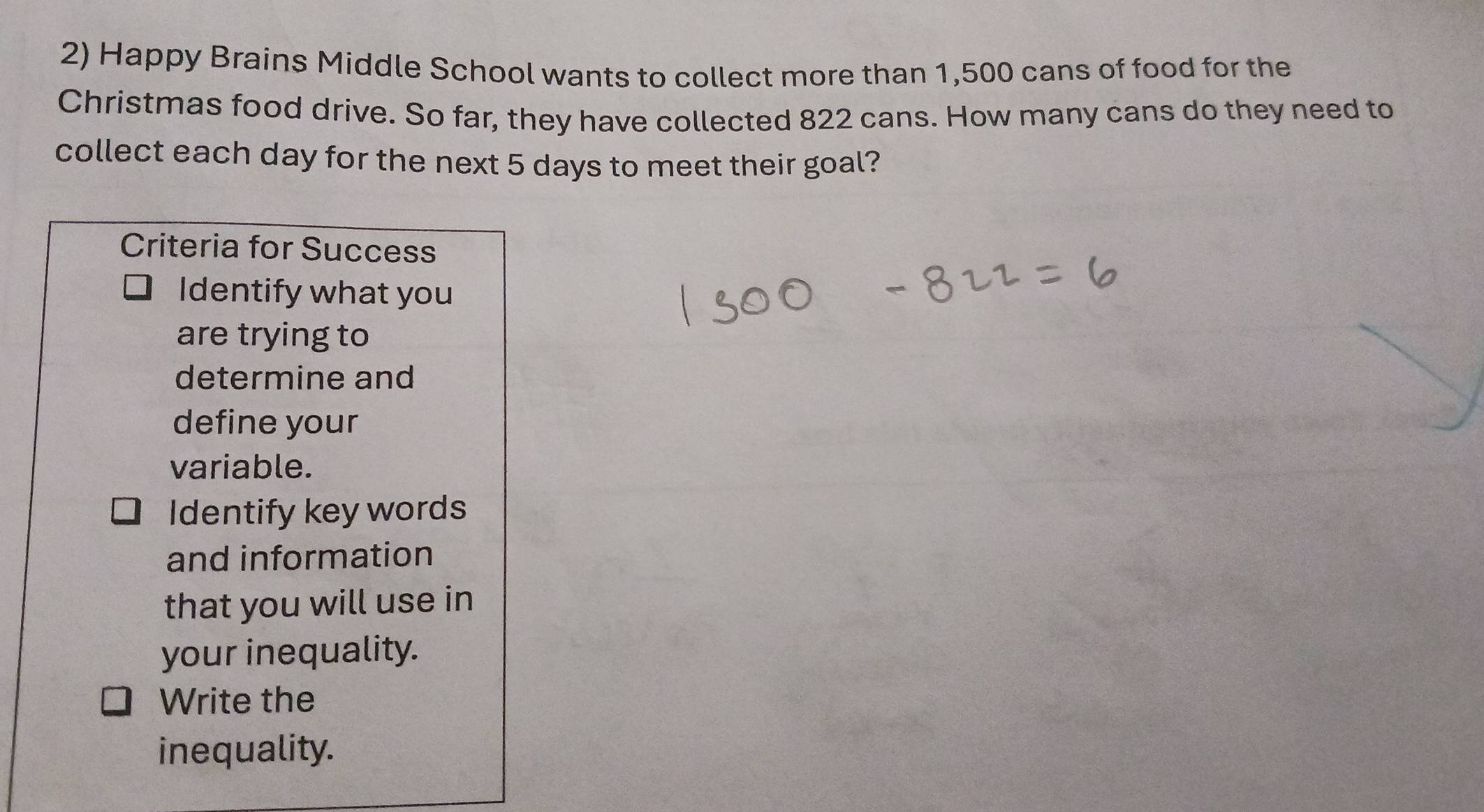 Happy Brains Middle School wants to collect more than 1,500 cans of food for the 
Christmas food drive. So far, they have collected 822 cans. How many cans do they need to 
collect each day for the next 5 days to meet their goal? 
Criteria for Success 
Identify what you 
are trying to 
determine and 
define your 
variable. 
Identify key words 
and information 
that you will use in 
your inequality. 
Write the 
inequality.