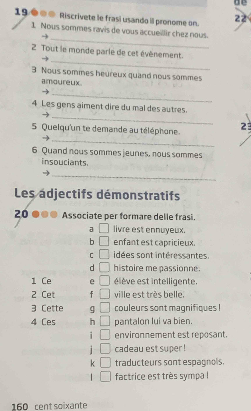 de 
19 ●●● Riscrivete le frasi usando il pronome on. 
22 
_ 
1 Nous sommes ravis de vous accueillir chez nous. 
_ 
2 Tout le monde parle de cet évènement. 
3 Nous sommes heureux quand nous sommes 
amoureux. 
_ 
_ 
4 Les gens aiment dire du mal des autres. 
5 Quelqu'un te demande au téléphone. 
23 
_ 
6 Quand nous sommes jeunes, nous sommes 
insouciants. 
_ 
Les adjectifs démonstratifs 
20 
Associate per formare delle frasi. 
a □ livre est ennuyeux. 
b □ enfant est capricieux. 
C □ idées sont intéressantes. 
d □ histoire me passionne. 
1 Ce e □ élève est intelligente. 
2 Cet f □ ville est très belle. 
3 Cette g □ couleurs sont magnifiques ! 
4 Ces h □ pantalon lui va bien. 
i environnement est reposant. 
| □ cadeau est super ! 
k □ traducteurs sont espagnols. 
factrice est très sympa !
160 cent soixante