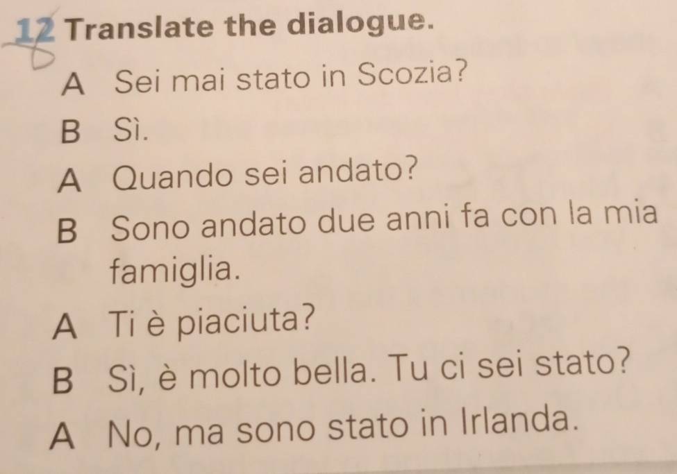 Translate the dialogue.
A Sei mai stato in Scozia?
B∈Sì.
A Quando sei andato?
B Sono andato due anni fa con la mia
famiglia.
A Ti è piaciuta?
B Sì, è molto bella. Tu ci sei stato?
A No, ma sono stato in Irlanda.