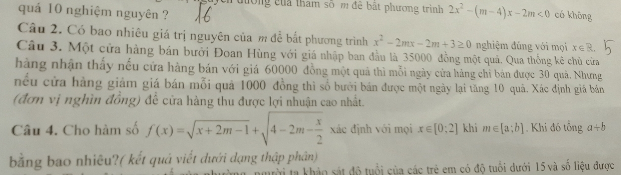 ycn đường của tham số m đề bất phương trình 2x^2-(m-4)x-2m<0</tex> có không 
quá 10 nghiệm nguyên ? 
Câu 2. Có bao nhiêu giá trị nguyên của m để bắt phương trình x^2-2mx-2m+3≥ 0 nghiệm đúng với mọi x∈ R. 
Câu 3. Một cửa hàng bán bưởi Đoan Hùng với giá nhập ban đầu là 35000 đồng một quả. Qua thống kê chủ cửa 
hàng nhận thấy nếu cửa hàng bán với giá 60000 đồng một quả thì mỗi ngày cửa hàng chi bán được 30 quả. Nhưng 
nếu cửa hàng giảm giá bán mỗi quả 1000 đồng thì số bưởi bán được một ngày lại tăng 10 quả. Xác định giá bán 
(đơn vị nghìn đồng) để cửa hàng thu được lợi nhuận cao nhất. 
Câu 4. Cho hàm số f(x)=sqrt(x+2m-1)+sqrt(4-2m-frac x)2 xác định với mọi x∈ [0;2] khi m∈ [a;b]. Khi đó tổng a+b
bằng bao nhiêu?( kết quả viết dưới dạng thập phân) 
ời ta khảo sát độ tuổi của các trẻ em có độ tuổi dưới 15 và số liệu được