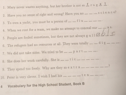 Mary never wastes anything, but her brother is not so ±r u g ⊥. 
2. Have you no sense of right and wrong? Have you no_ s c i e n c e? 
3. To own a yacht, you must be a person of_ flu _. 
4. When we root for a team, we make no attempt to conceal our _a 5. 
5. People are fooled sometimes, but they are not always g u l l able 
6. The refugees had no resources at all. They were totally __dìg__ 
7. We did not take sides. We tried to be _part _. 
8. She does her work carefully. She is _tic _. 
9. They spend too freely. Why are they so e x t r a __? 
10. Peter is very clever. I wish I had his_ t e n _. 
4 Vocabulary for the High School Student, Book B