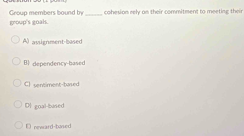 móó (1 pomt)
Group members bound by_ cohesion rely on their commitment to meeting their
group's goals.
A) assignment-based
B) dependency-based
C) sentiment-based
D) goal-based
E) reward-based