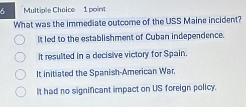 What was the immediate outcome of the USS Maine incident?
It led to the establishment of Cuban independence.
It resulted in a decisive victory for Spain.
It initiated the Spanish-American War.
It had no significant impact on US foreign policy.